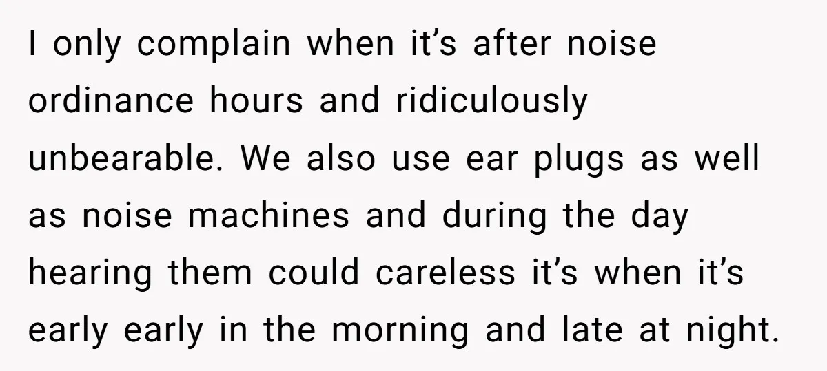 I only complain when it’s after noise ordinance hours and ridiculously unbearable. We also use ear plugs as well as noise machines and during the day hearing them could careless...