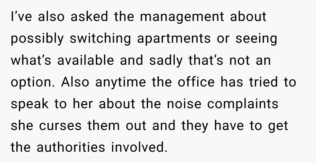 I’ve also asked the management about possibly switching apartments or seeing what’s available and sadly that’s not an option. Also anytime the office has tried to speak to her about...