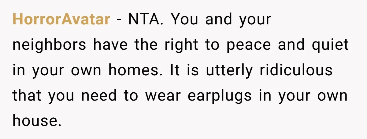 HorrorAvatar − NTA. You and your neighbors have the right to peace and quiet in your own homes. It is utterly ridiculous that you need to wear earplugs in your...