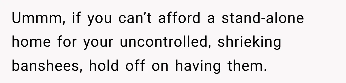 Ummm, if you can’t afford a stand-alone home for your uncontrolled, shrieking banshees, hold off on having them.