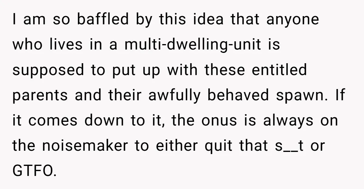 I am so baffled by this idea that anyone who lives in a multi-dwelling-unit is supposed to put up with these entitled parents and their awfully behaved spawn. If it...