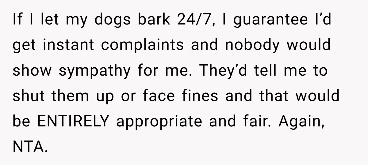 If I let my dogs bark 24/7, I guarantee I’d get instant complaints and nobody would show sympathy for me. They’d tell me to shut them up or face fines...