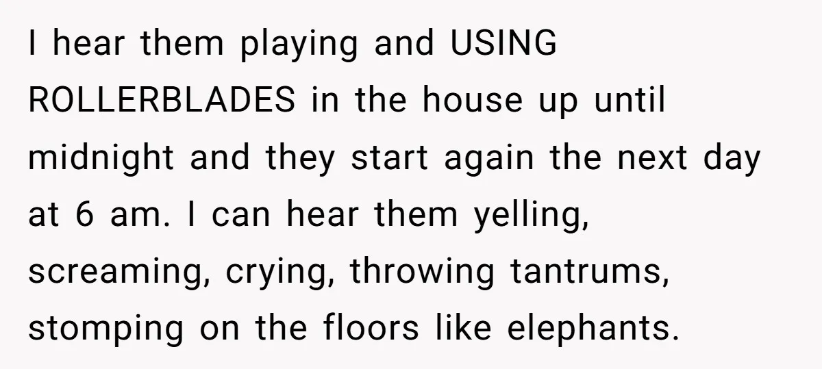 I hear them playing and USING ROLLERBLADES in the house up until midnight and they start again the next day at 6 am. I can hear them yelling, screaming, crying,...