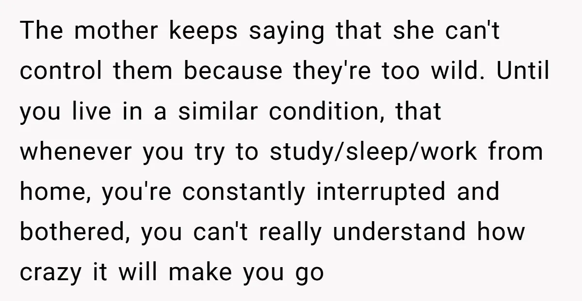 The mother keeps saying that she can't control them because they're too wild. Until you live in a similar condition, that whenever you try to study/sleep/work from home, you're constantly...