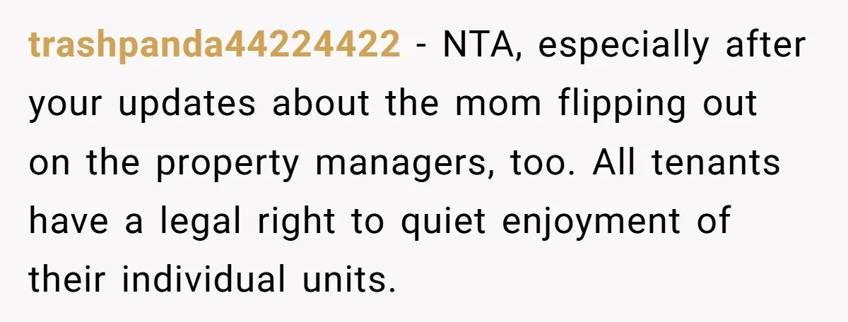 trashpanda44224422 − NTA, especially after your updates about the mom flipping out on the property managers, too. All tenants have a legal right to quiet enjoyment of their individual units.