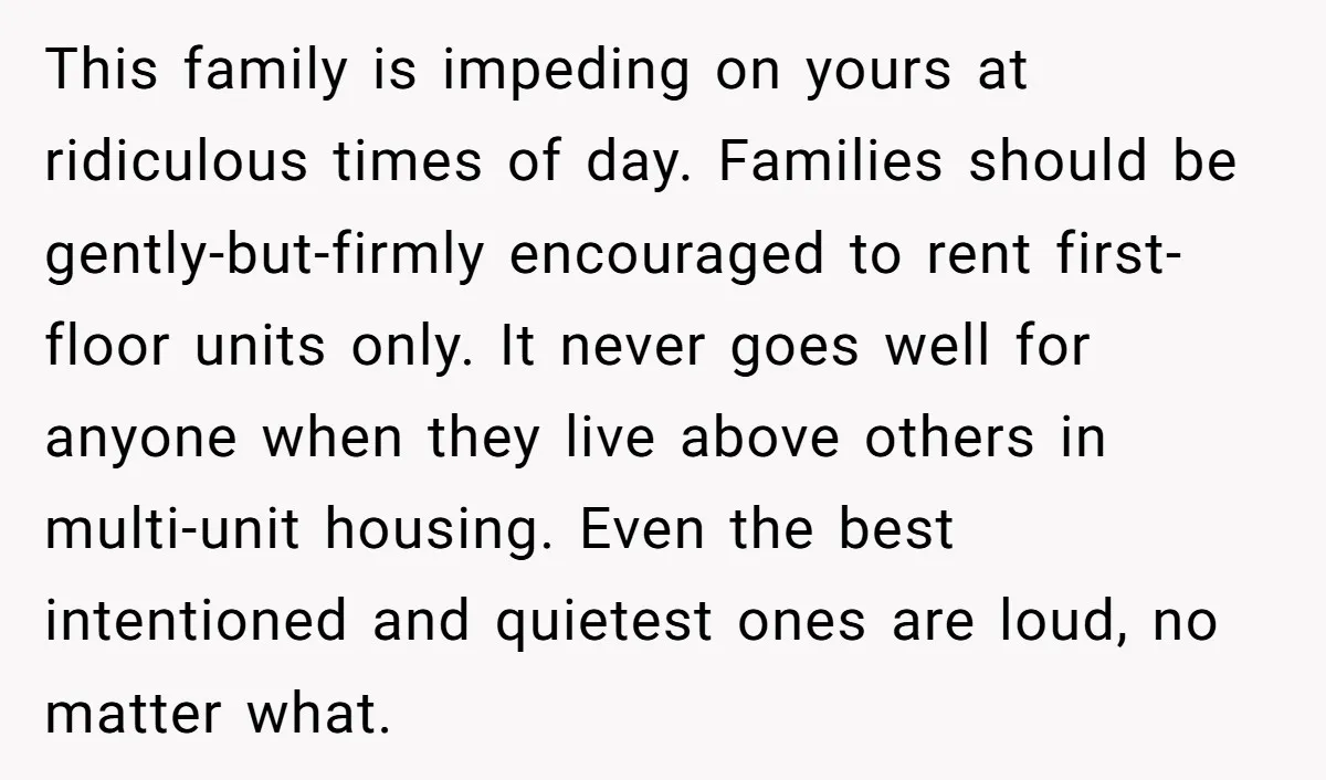 This family is impeding on yours at ridiculous times of day. Families should be gently-but-firmly encouraged to rent first-floor units only. It never goes well for anyone when they live...