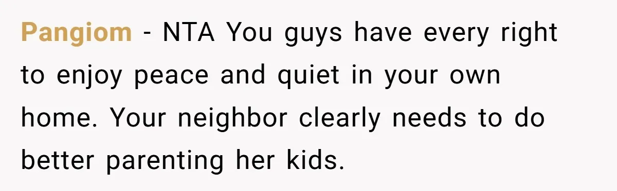 Pangiom − NTA You guys have every right to enjoy peace and quiet in your own home. Your neighbor clearly needs to do better parenting her kids.