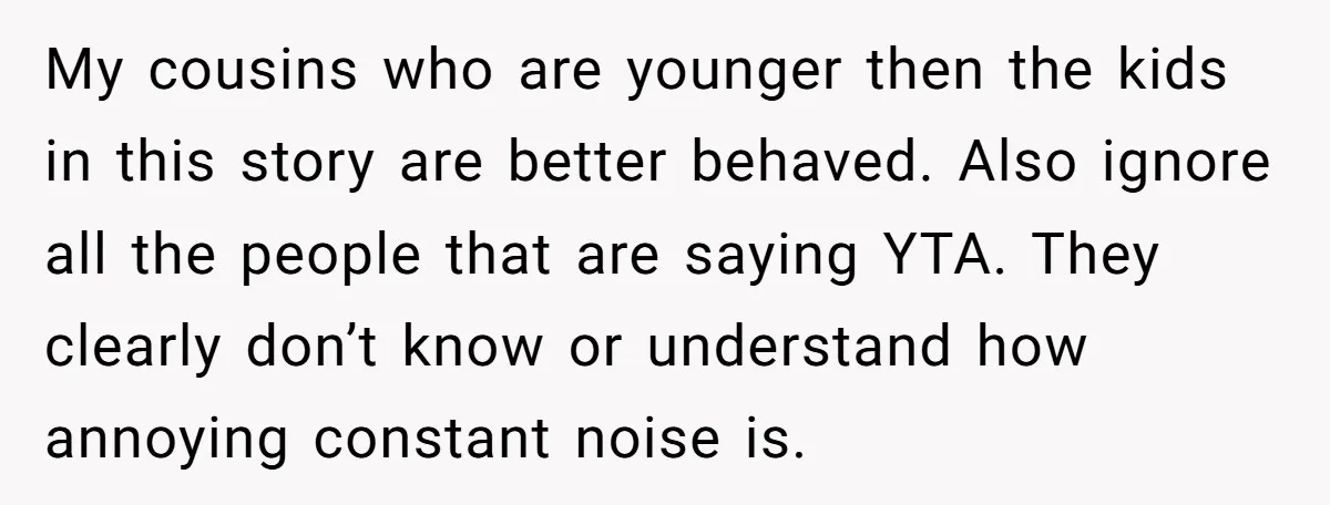 My cousins who are younger then the kids in this story are better behaved. Also ignore all the people that are saying YTA. They clearly don’t know or understand how...