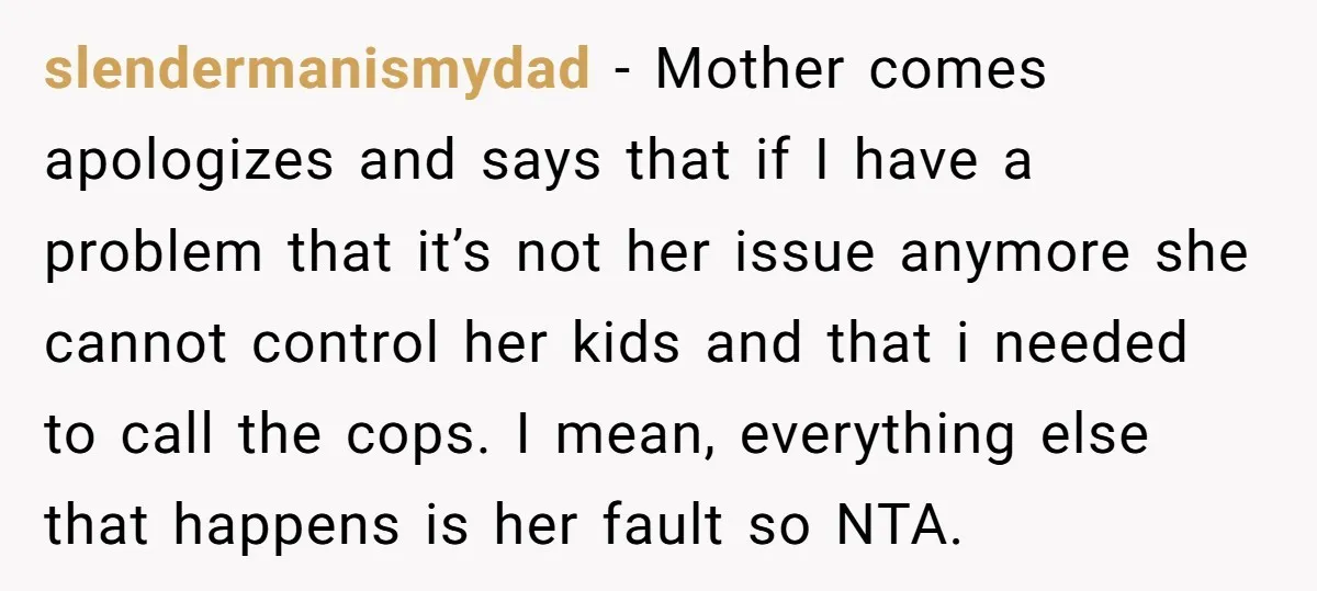 slendermanismydad − Mother comes apologizes and says that if I have a problem that it’s not her issue anymore she cannot control her kids and that i needed to call...