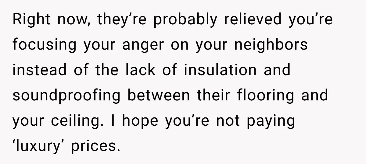 Right now, they’re probably relieved you’re focusing your anger on your neighbors instead of the lack of insulation and soundproofing between their flooring and your ceiling. I hope you’re not...