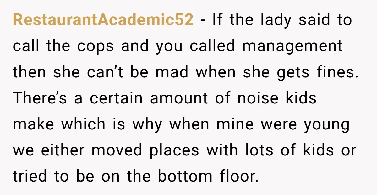 RestaurantAcademic52 − If the lady said to call the cops and you called management then she can’t be mad when she gets fines. There’s a certain amount of noise kids...