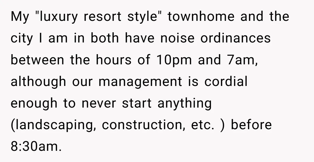 My "luxury resort style" townhome and the city I am in both have noise ordinances between the hours of 10pm and 7am, although our management is cordial enough to never...