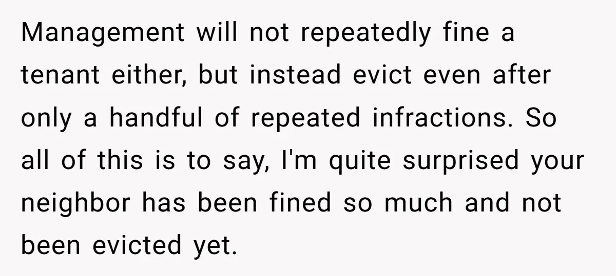Management will not repeatedly fine a tenant either, but instead evict even after only a handful of repeated infractions. So all of this is to say, I'm quite surprised your...