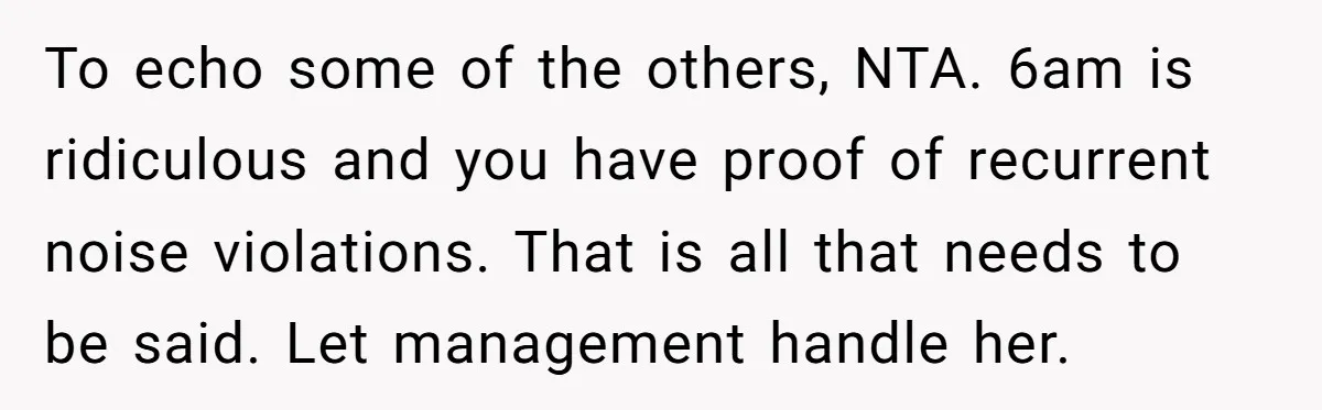 To echo some of the others, NTA. 6am is ridiculous and you have proof of recurrent noise violations. That is all that needs to be said. Let management handle her.
