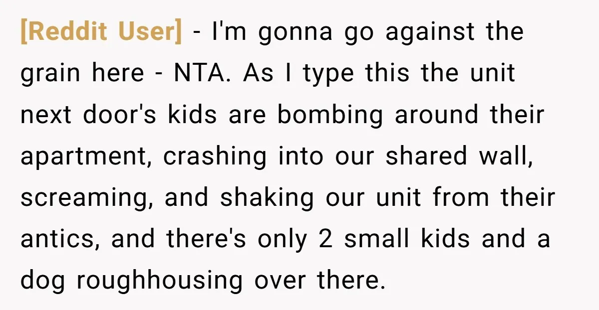 [Reddit User] − I'm gonna go against the grain here - NTA. As I type this the unit next door's kids are bombing around their apartment, crashing into our shared...