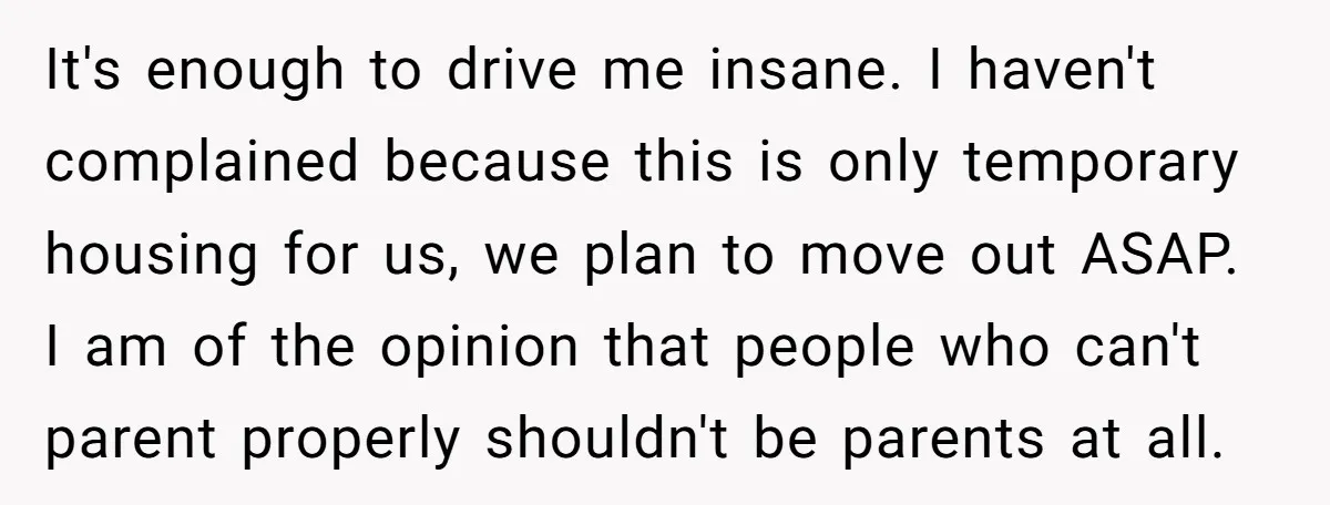 It's enough to drive me insane. I haven't complained because this is only temporary housing for us, we plan to move out ASAP. I am of the opinion that people...