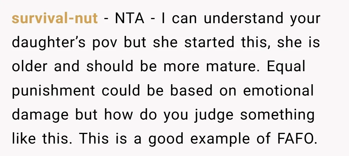 survival-nut - NTA - I can understand your daughter’s pov but she started this, she is older and should be more mature. Equal punishment could be based on emotional damage...