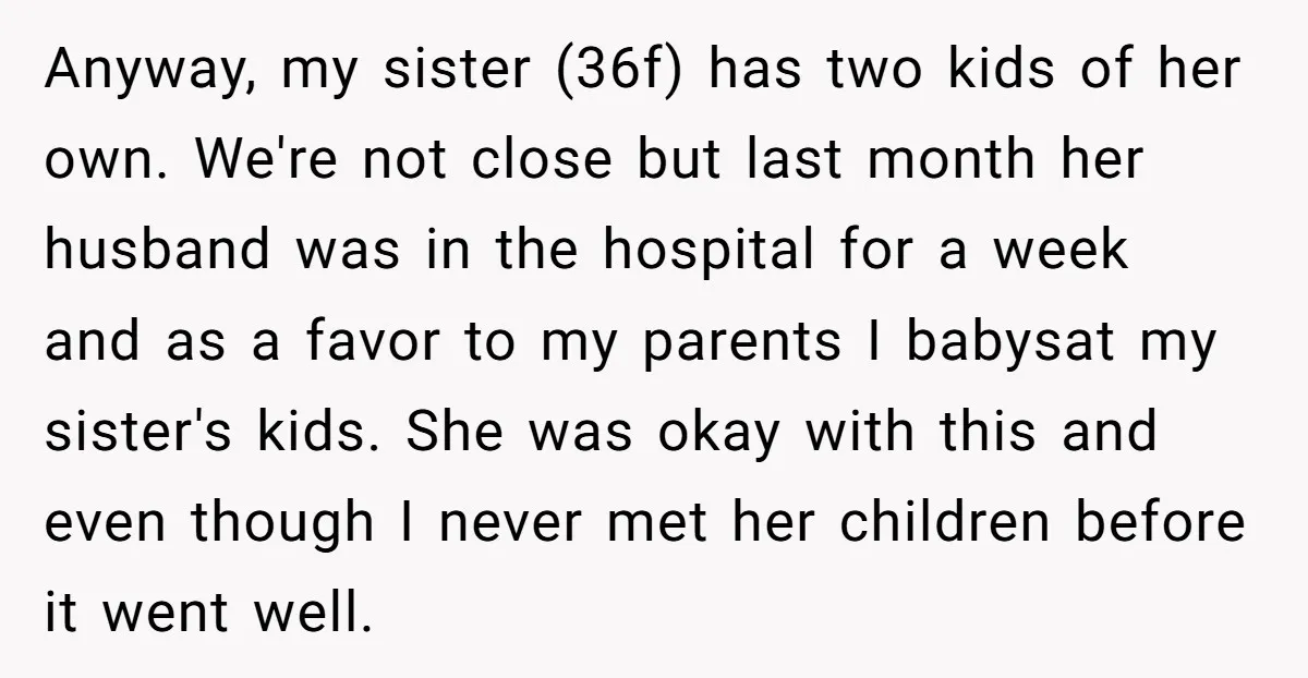 Anyway, my sister (36f) has two kids of her own. We're not close but last month her husband was in the hospital for a week and as a favor to...