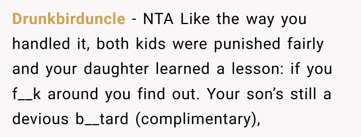 Drunkbirduncle - NTA Like the way you handled it, both kids were punished fairly and your daughter learned a lesson: if you f__k around you find out. Your son’s still...