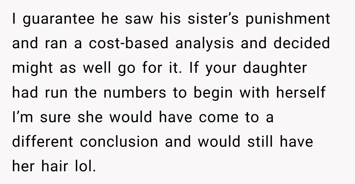 I guarantee he saw his sister’s punishment and ran a cost-based analysis and decided might as well go for it. If your daughter had run the numbers to begin with...