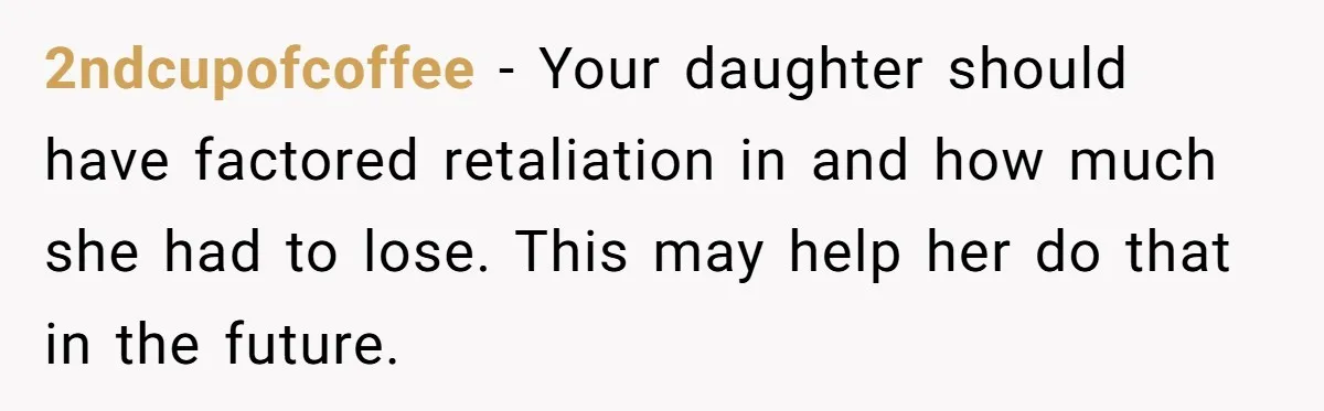 2ndcupofcoffee - Your daughter should have factored retaliation in and how much she had to lose. This may help her do that in the future.
