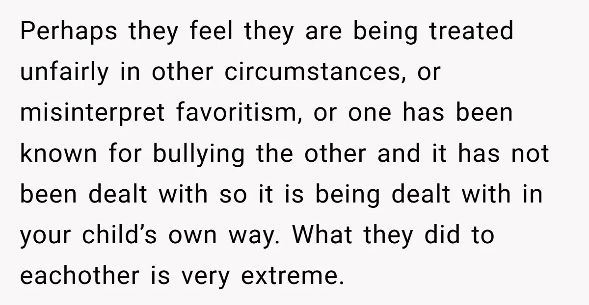 Perhaps they feel they are being treated unfairly in other circumstances, or misinterpret favoritism, or one has been known for bullying the other and it has not been dealt with...