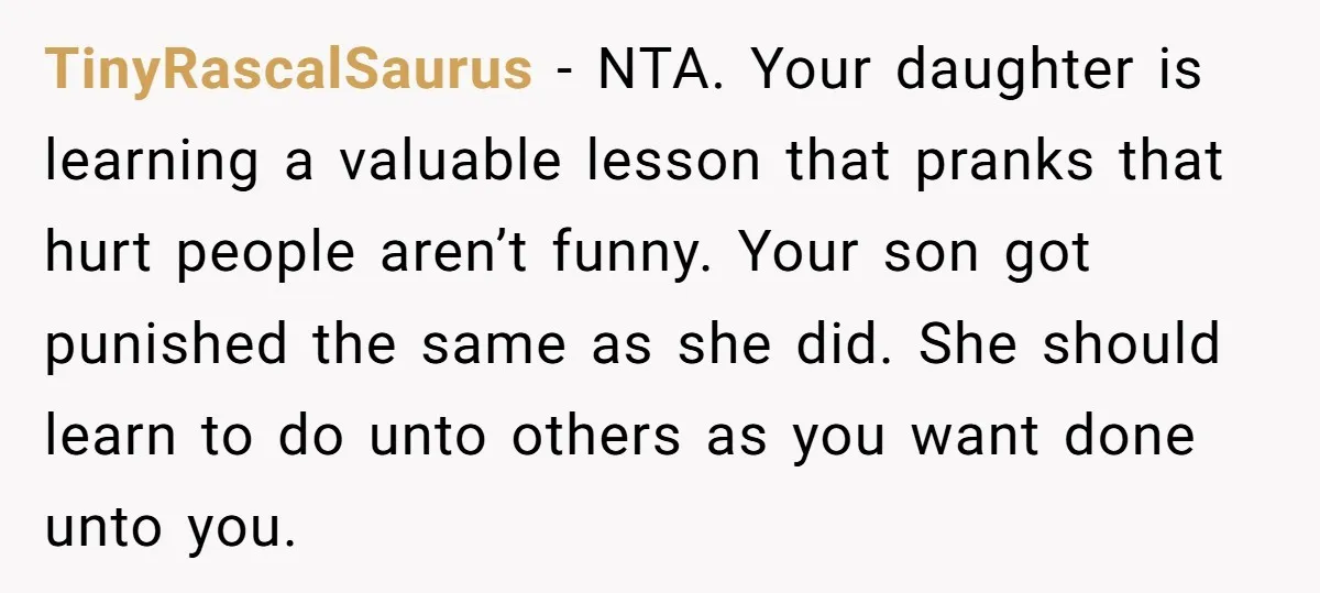 TinyRascalSaurus - NTA. Your daughter is learning a valuable lesson that pranks that hurt people aren’t funny. Your son got punished the same as she did. She should learn to...