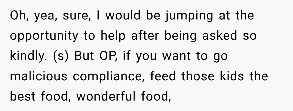 Oh, yea, sure, I would be jumping at the opportunity to help after being asked so kindly. (s) But OP, if you want to go malicious compliance, feed those kids...