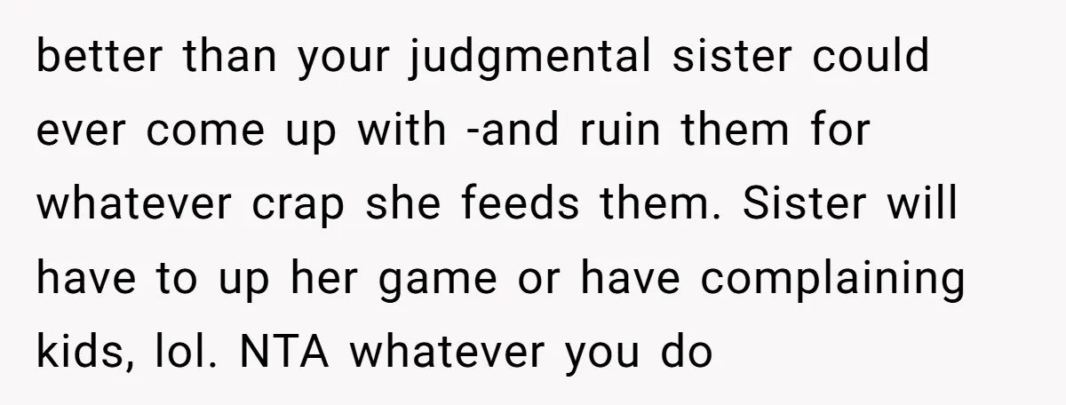 better than your judgmental sister could ever come up with -and ruin them for whatever crap she feeds them. Sister will have to up her game or have complaining kids,...