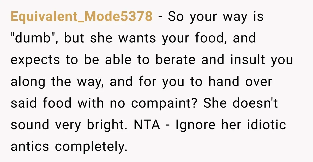 Equivalent_Mode5378 − So your way is "dumb", but she wants your food, and expects to be able to berate and insult you along the way, and for you to hand...