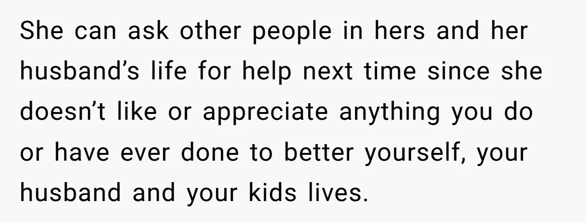 She can ask other people in hers and her husband’s life for help next time since she doesn’t like or appreciate anything you do or have ever done to better...