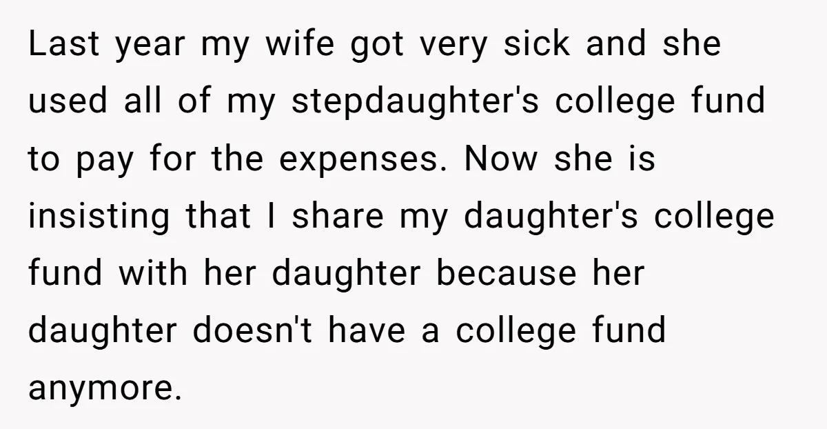 Last year my wife got very sick and she used all of my stepdaughter's college fund to pay for the expenses. Now she is insisting that I share my daughter's...