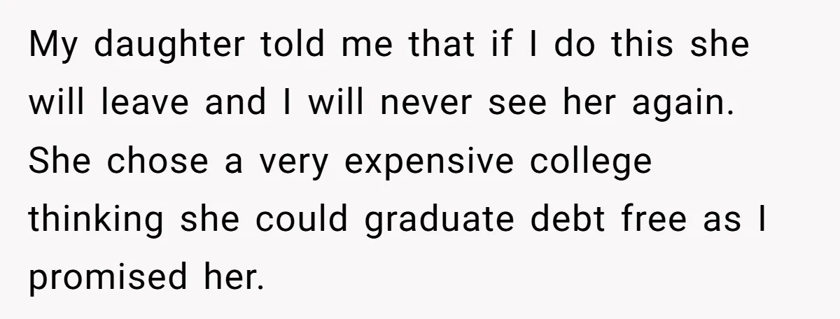 My daughter told me that if I do this she will leave and I will never see her again. She chose a very expensive college thinking she could graduate debt...