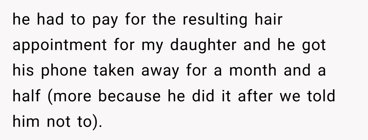 he had to pay for the resulting hair appointment for my daughter and he got his phone taken away for a month and a half (more because he did it...