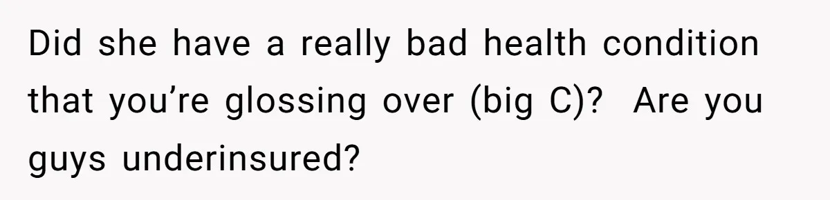 Did she have a really bad health condition that you’re glossing over (big C)? Are you guys underinsured?
