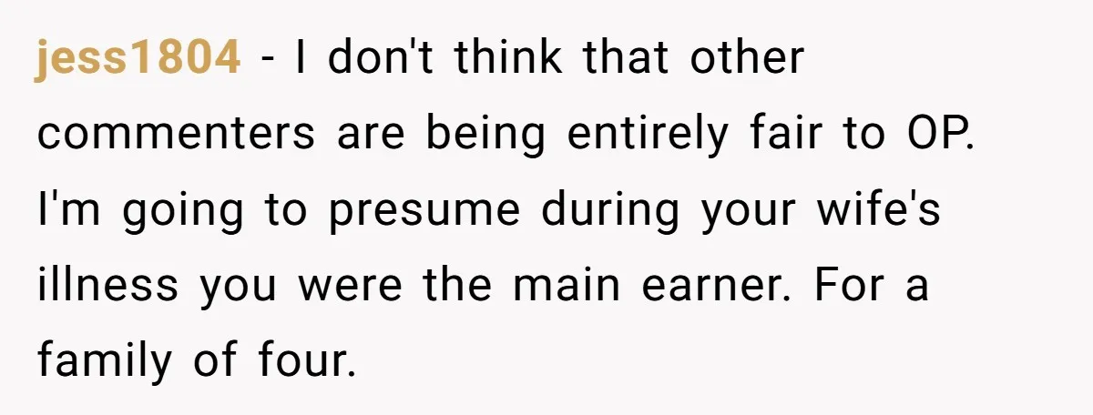 jess1804 − I don't think that other commenters are being entirely fair to OP. I'm going to presume during your wife's illness you were the main earner. For a family...