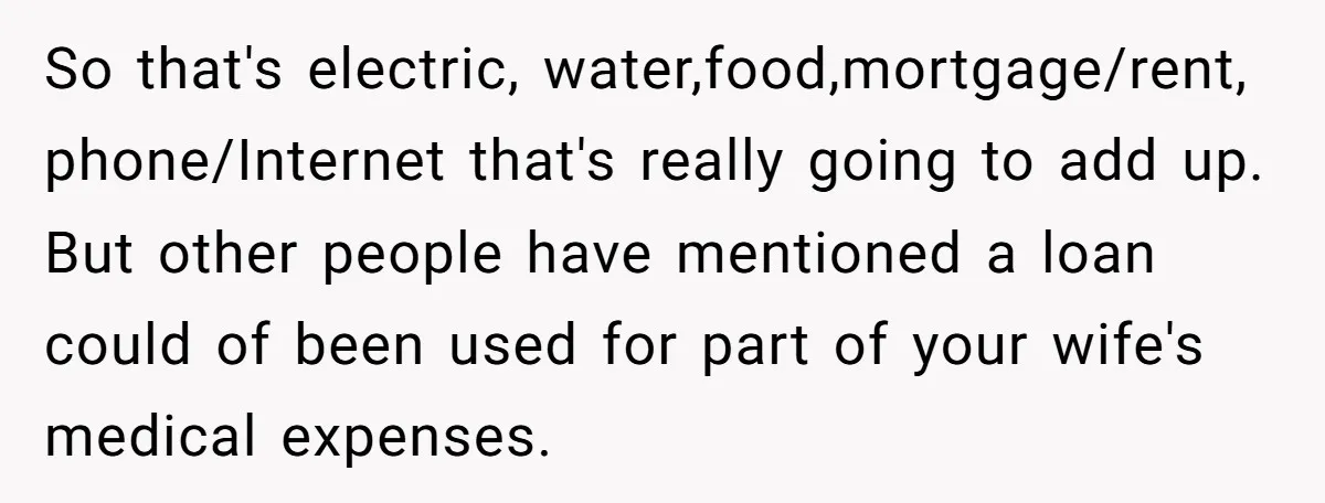 So that's electric, water,food,mortgage/rent, phone/Internet that's really going to add up. But other people have mentioned a loan could of been used for part of your wife's medical expenses.