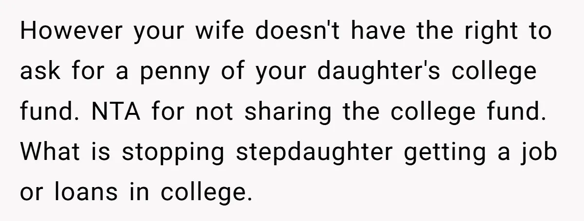 However your wife doesn't have the right to ask for a penny of your daughter's college fund. NTA for not sharing the college fund. What is stopping stepdaughter getting a...