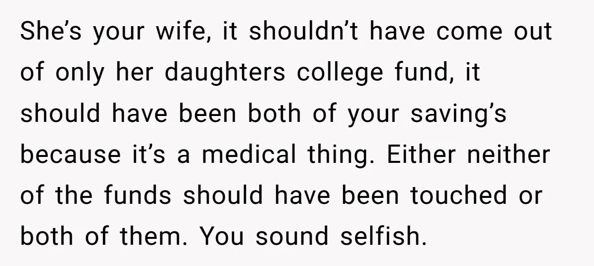 She’s your wife, it shouldn’t have come out of only her daughters college fund, it should have been both of your saving’s because it’s a medical thing. Either neither of...
