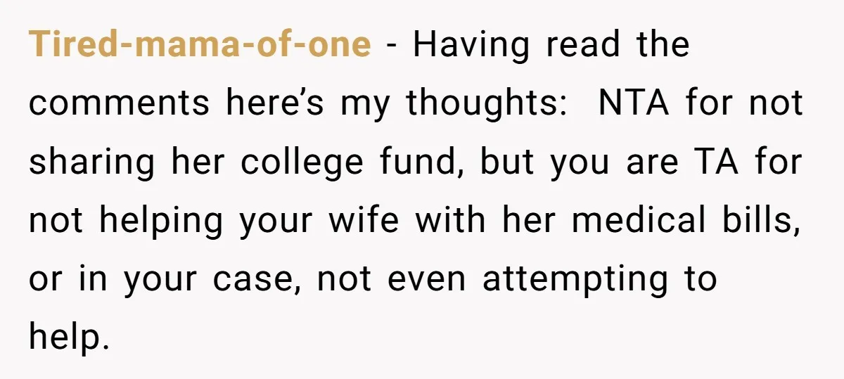 Tired-mama-of-one − Having read the comments here’s my thoughts: NTA for not sharing her college fund, but you are TA for not helping your wife with her medical bills, or...