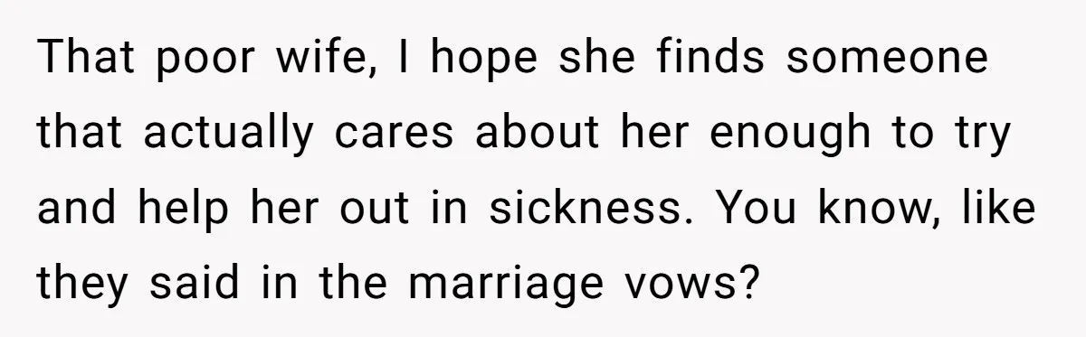 That poor wife, I hope she finds someone that actually cares about her enough to try and help her out in sickness. You know, like they said in the marriage...