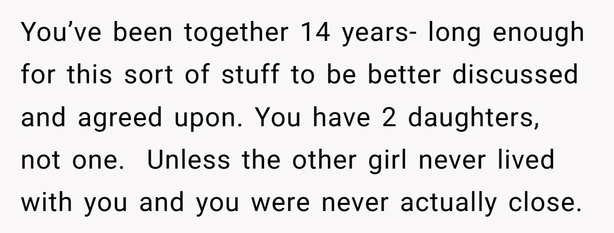 You’ve been together 14 years- long enough for this sort of stuff to be better discussed and agreed upon. You have 2 daughters, not one. Unless the other girl never...