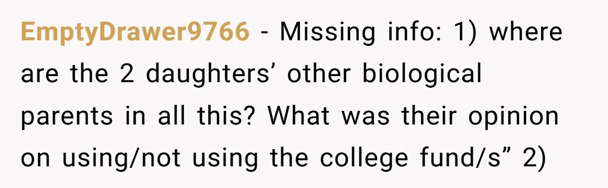 EmptyDrawer9766 − Missing info: 1) where are the 2 daughters’ other biological parents in all this? What was their opinion on using/not using the college fund/s” 2)