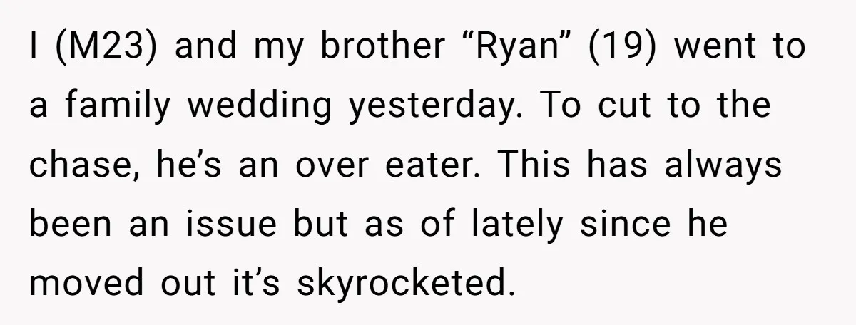 I (M23) and my brother “Ryan” (19) went to a family wedding yesterday. To cut to the chase, he’s an over eater. This has always been an issue but as...