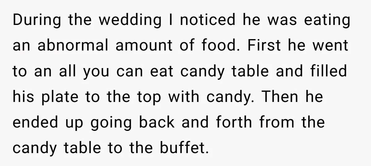 During the wedding I noticed he was eating an abnormal amount of food. First he went to an all you can eat candy table and filled his plate to the...