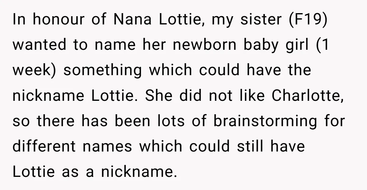 In honour of Nana Lottie, my sister (F19) wanted to name her newborn baby girl (1 week) something which could have the nickname Lottie. She did not like Charlotte, so...