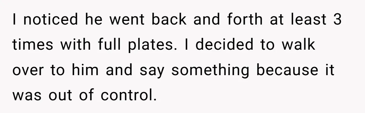 I noticed he went back and forth at least 3 times with full plates. I decided to walk over to him and say something because it was out of control.