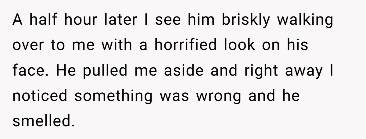 A half hour later I see him briskly walking over to me with a horrified look on his face. He pulled me aside and right away I noticed something was...
