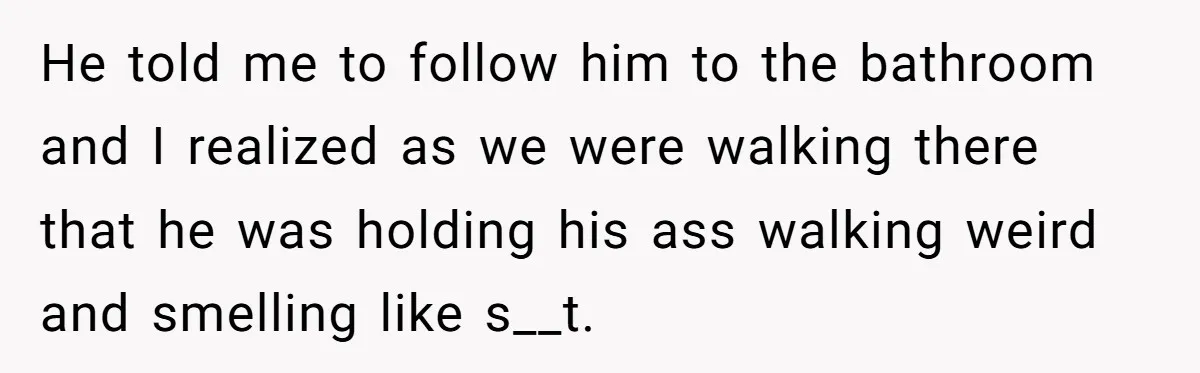 He told me to follow him to the bathroom and I realized as we were walking there that he was holding his ass walking weird and smelling like s__t.