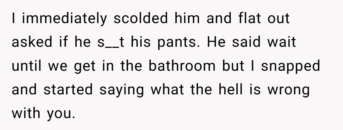 I immediately scolded him and flat out asked if he s__t his pants. He said wait until we get in the bathroom but I snapped and started saying what the...